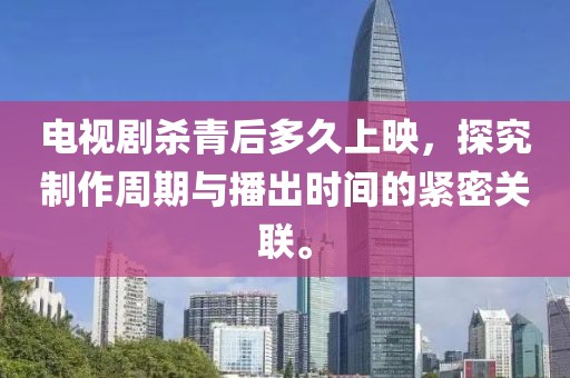 电视剧杀青后多久上映，探究制作周期与播出时间的紧密关联。