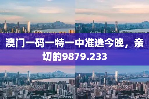 澳门一码一特一中准选今晚，亲切的9879.233