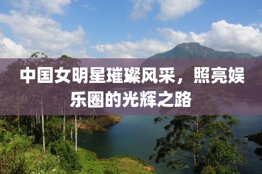中国女明星璀璨风采，照亮娱乐圈的光辉之路