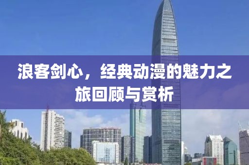 浪客剑心，经典动漫的魅力之旅回顾与赏析