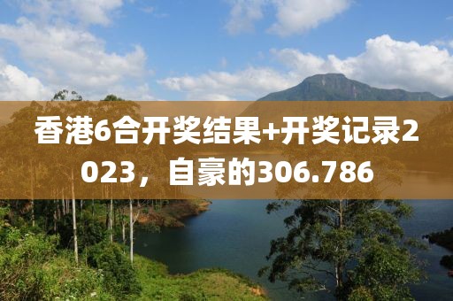 香港6合开奖结果+开奖记录2023，自豪的306.786