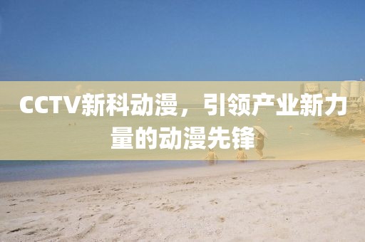 CCTV新科动漫，引领产业新力量的动漫先锋
