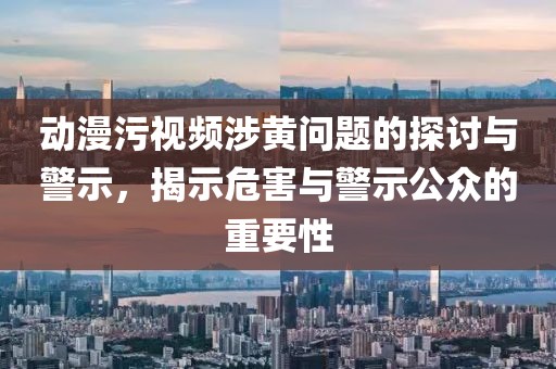 动漫污视频涉黄问题的探讨与警示，揭示危害与警示公众的重要性