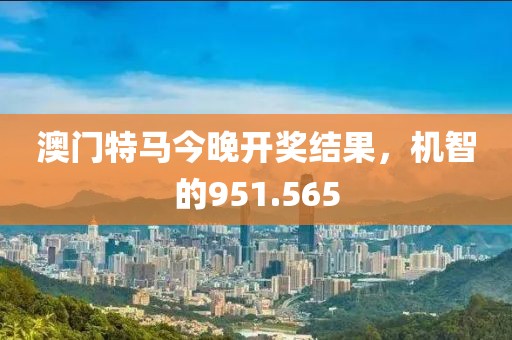 澳门特马今晚开奖结果，机智的951.565