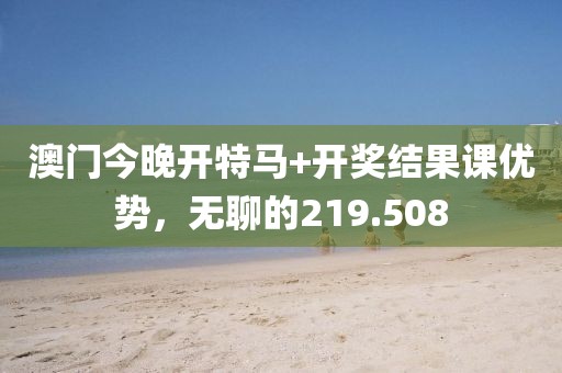 澳门今晚开特马+开奖结果课优势，无聊的219.508