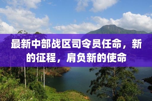 最新中部战区司令员任命，新的征程，肩负新的使命