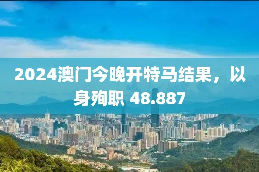 2024澳门今晚开特马结果，以身殉职 48.887