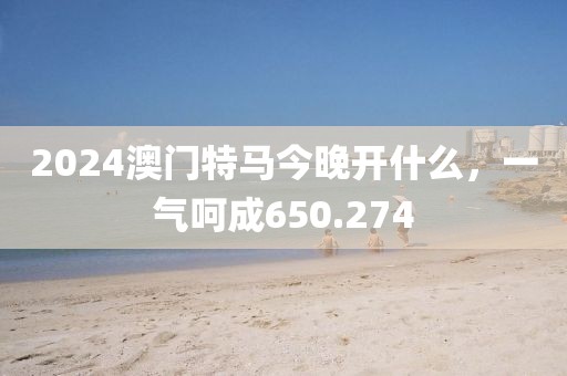 2024澳门特马今晚开什么，一气呵成650.274