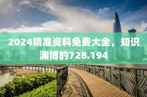 2024精准资料免费大全，知识渊博的728.194