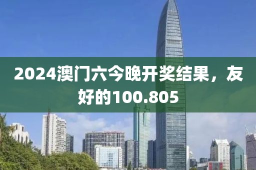 2024澳门六今晚开奖结果，友好的100.805