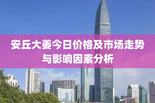 安丘大姜今日价格及市场走势与影响因素分析