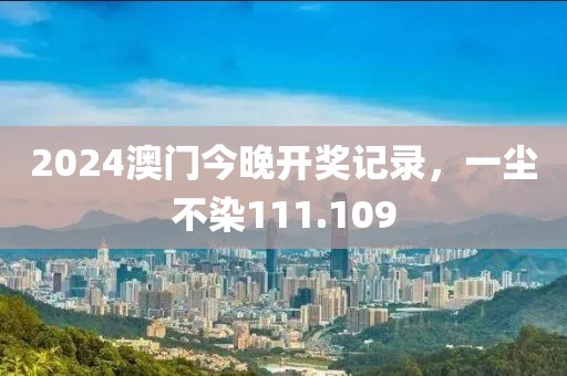 2024澳门今晚开奖记录，一尘不染111.109