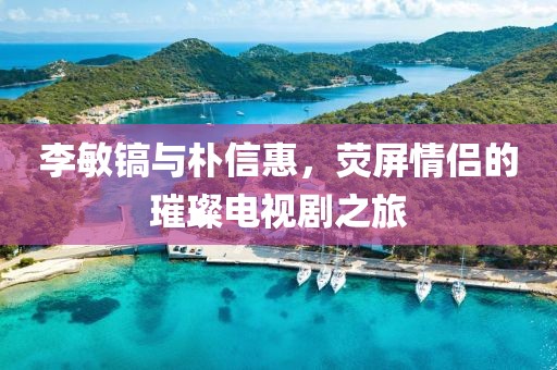 李敏镐与朴信惠，荧屏情侣的璀璨电视剧之旅