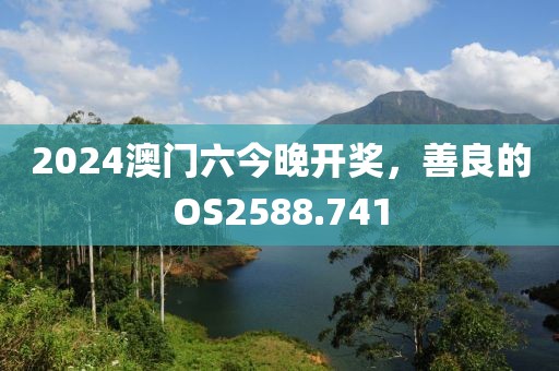 2024澳门六今晚开奖，善良的OS2588.741