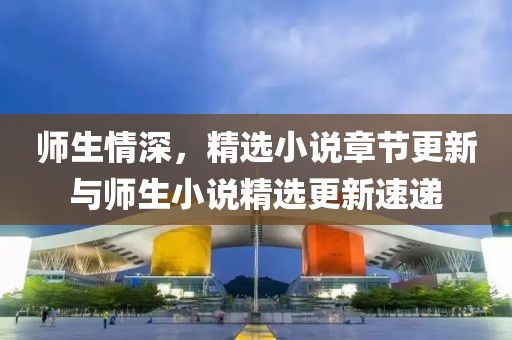 师生情深，精选小说章节更新与师生小说精选更新速递