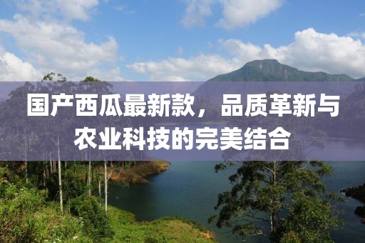 国产西瓜最新款，品质革新与农业科技的完美结合