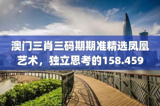 澳门三肖三码期期准精选凤凰艺术，独立思考的158.459