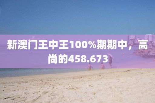 新澳门王中王100%期期中，高尚的458.673