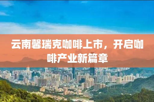 云南馨瑞克咖啡上市，开启咖啡产业新篇章
