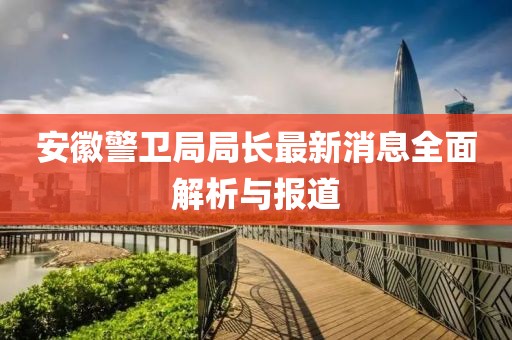 安徽警卫局局长最新消息全面解析与报道