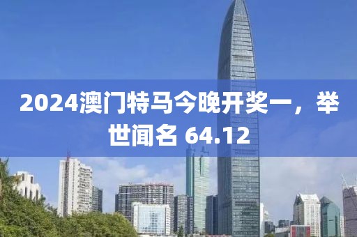 2024澳门特马今晚开奖一，举世闻名 64.12