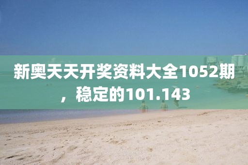 新奥天天开奖资料大全1052期，稳定的101.143