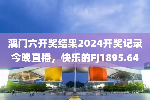 澳门六开奖结果2024开奖记录今晚直播，快乐的FJ1895.64