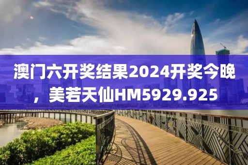 澳门六开奖结果2024开奖今晚，美若天仙HM5929.925