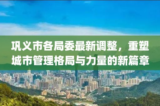 巩义市各局委最新调整，重塑城市管理格局与力量的新篇章