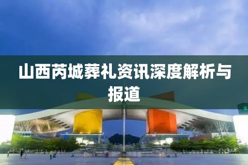 山西芮城葬礼资讯深度解析与报道