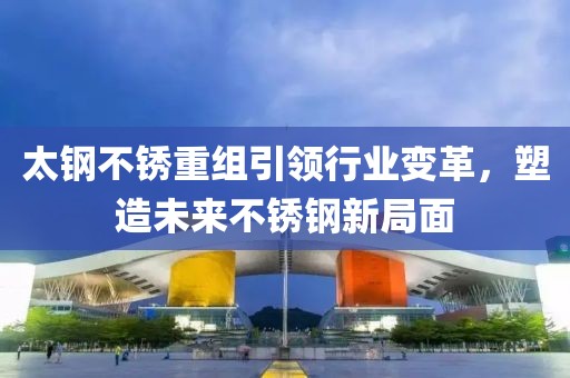 太钢不锈重组引领行业变革，塑造未来不锈钢新局面