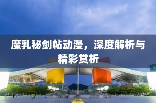 魔乳秘剑帖动漫，深度解析与精彩赏析