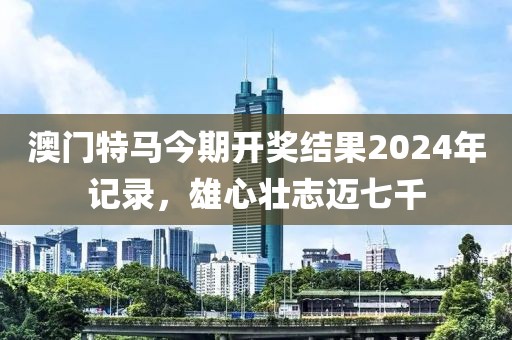 澳门特马今期开奖结果2024年记录，雄心壮志迈七千