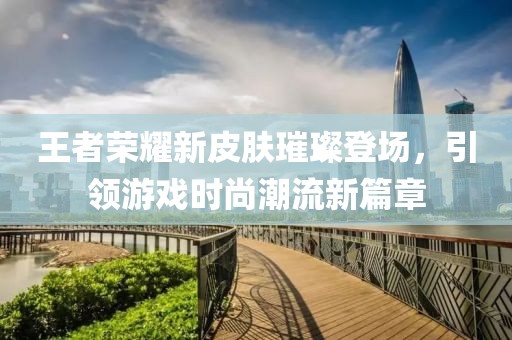 王者荣耀新皮肤璀璨登场，引领游戏时尚潮流新篇章