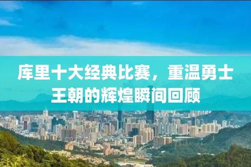 库里十大经典比赛，重温勇士王朝的辉煌瞬间回顾