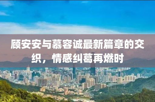 顾安安与慕容诚最新篇章的交织，情感纠葛再燃时