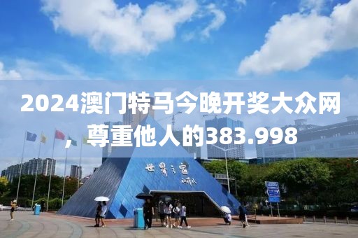 2024澳门特马今晚开奖大众网，尊重他人的383.998
