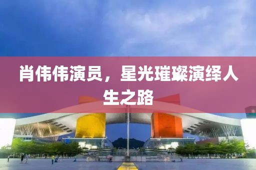 肖伟伟演员，星光璀璨演绎人生之路