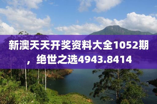 新澳天天开奖资料大全1052期，绝世之选4943.8414