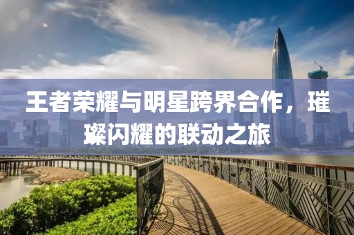 王者荣耀与明星跨界合作，璀璨闪耀的联动之旅