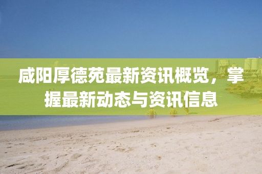 咸阳厚德苑最新资讯概览，掌握最新动态与资讯信息