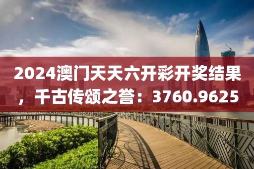 2024澳门天天六开彩开奖结果，千古传颂之誉：3760.9625