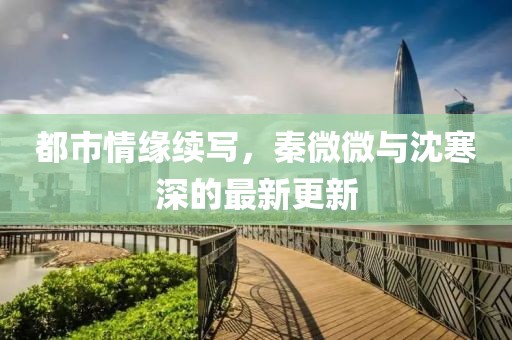 都市情缘续写，秦微微与沈寒深的最新更新