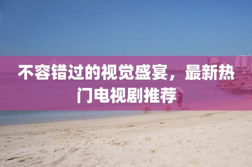 不容错过的视觉盛宴，最新热门电视剧推荐