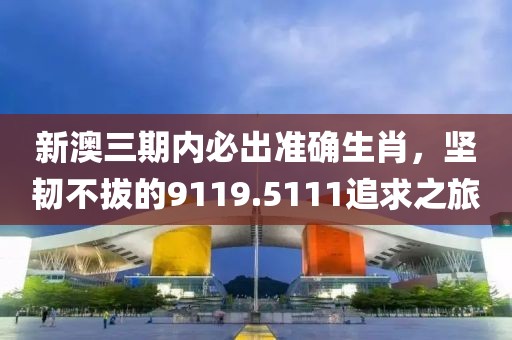 新澳三期内必出准确生肖，坚韧不拔的9119.5111追求之旅