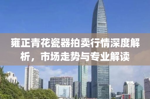 雍正青花瓷器拍卖行情深度解析，市场走势与专业解读