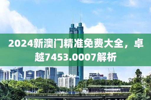 2024新澳门精准免费大全，卓越7453.0007解析
