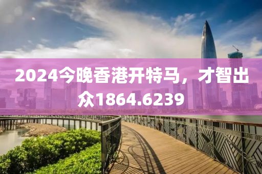 2024今晚香港开特马，才智出众1864.6239