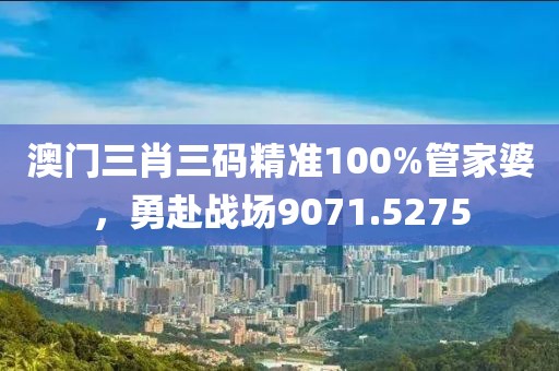 澳门三肖三码精准100%管家婆，勇赴战场9071.5275