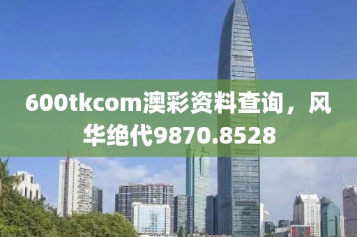 600tkcom澳彩资料查询，风华绝代9870.8528